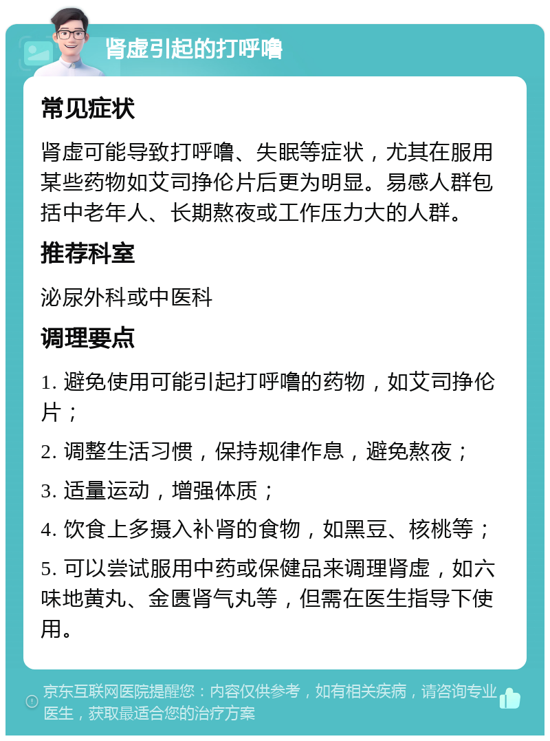 肾虚引起的打呼噜 常见症状 肾虚可能导致打呼噜、失眠等症状，尤其在服用某些药物如艾司挣伦片后更为明显。易感人群包括中老年人、长期熬夜或工作压力大的人群。 推荐科室 泌尿外科或中医科 调理要点 1. 避免使用可能引起打呼噜的药物，如艾司挣伦片； 2. 调整生活习惯，保持规律作息，避免熬夜； 3. 适量运动，增强体质； 4. 饮食上多摄入补肾的食物，如黑豆、核桃等； 5. 可以尝试服用中药或保健品来调理肾虚，如六味地黄丸、金匮肾气丸等，但需在医生指导下使用。