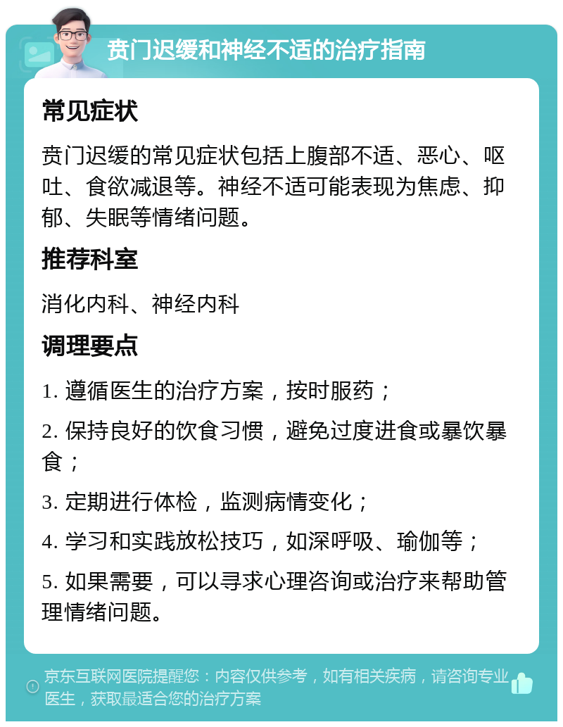 贲门迟缓和神经不适的治疗指南 常见症状 贲门迟缓的常见症状包括上腹部不适、恶心、呕吐、食欲减退等。神经不适可能表现为焦虑、抑郁、失眠等情绪问题。 推荐科室 消化内科、神经内科 调理要点 1. 遵循医生的治疗方案，按时服药； 2. 保持良好的饮食习惯，避免过度进食或暴饮暴食； 3. 定期进行体检，监测病情变化； 4. 学习和实践放松技巧，如深呼吸、瑜伽等； 5. 如果需要，可以寻求心理咨询或治疗来帮助管理情绪问题。