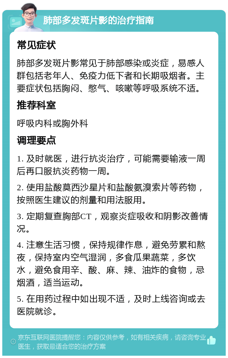 肺部多发斑片影的治疗指南 常见症状 肺部多发斑片影常见于肺部感染或炎症，易感人群包括老年人、免疫力低下者和长期吸烟者。主要症状包括胸闷、憋气、咳嗽等呼吸系统不适。 推荐科室 呼吸内科或胸外科 调理要点 1. 及时就医，进行抗炎治疗，可能需要输液一周后再口服抗炎药物一周。 2. 使用盐酸莫西沙星片和盐酸氨溴索片等药物，按照医生建议的剂量和用法服用。 3. 定期复查胸部CT，观察炎症吸收和阴影改善情况。 4. 注意生活习惯，保持规律作息，避免劳累和熬夜，保持室内空气湿润，多食瓜果蔬菜，多饮水，避免食用辛、酸、麻、辣、油炸的食物，忌烟酒，适当运动。 5. 在用药过程中如出现不适，及时上线咨询或去医院就诊。