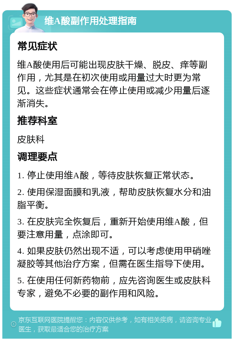 维A酸副作用处理指南 常见症状 维A酸使用后可能出现皮肤干燥、脱皮、痒等副作用，尤其是在初次使用或用量过大时更为常见。这些症状通常会在停止使用或减少用量后逐渐消失。 推荐科室 皮肤科 调理要点 1. 停止使用维A酸，等待皮肤恢复正常状态。 2. 使用保湿面膜和乳液，帮助皮肤恢复水分和油脂平衡。 3. 在皮肤完全恢复后，重新开始使用维A酸，但要注意用量，点涂即可。 4. 如果皮肤仍然出现不适，可以考虑使用甲硝唑凝胶等其他治疗方案，但需在医生指导下使用。 5. 在使用任何新药物前，应先咨询医生或皮肤科专家，避免不必要的副作用和风险。