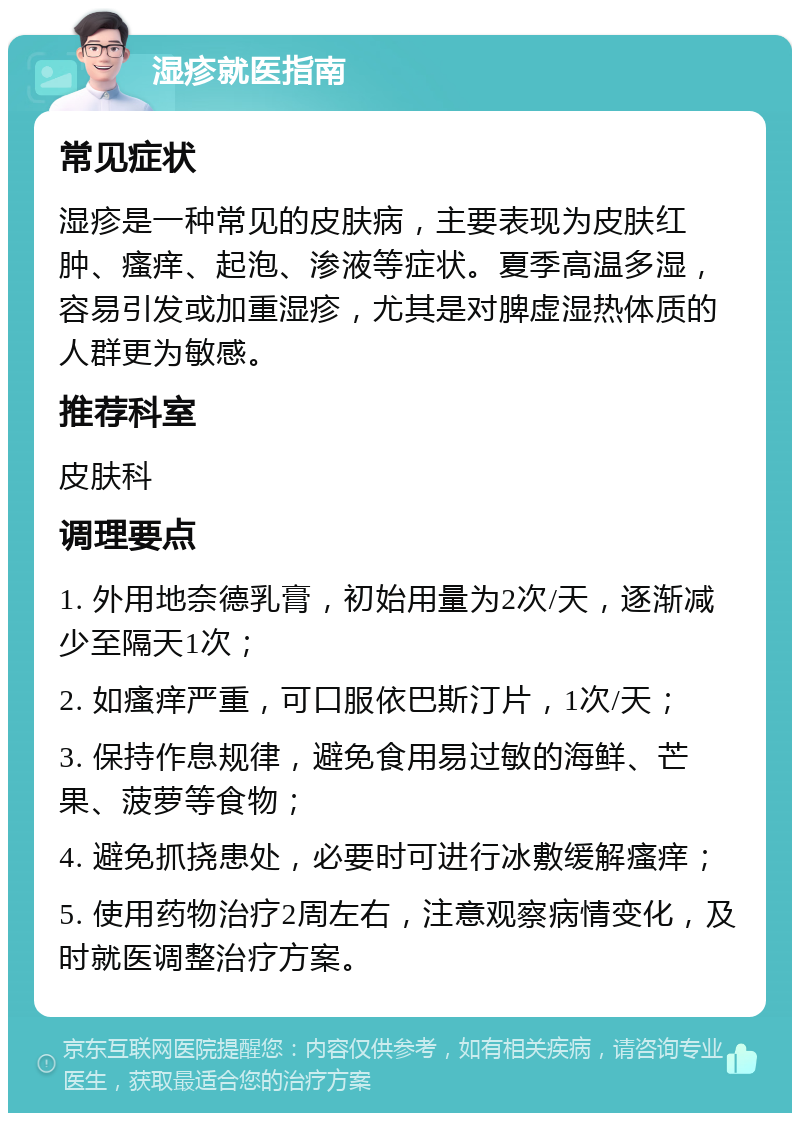 湿疹就医指南 常见症状 湿疹是一种常见的皮肤病，主要表现为皮肤红肿、瘙痒、起泡、渗液等症状。夏季高温多湿，容易引发或加重湿疹，尤其是对脾虚湿热体质的人群更为敏感。 推荐科室 皮肤科 调理要点 1. 外用地奈德乳膏，初始用量为2次/天，逐渐减少至隔天1次； 2. 如瘙痒严重，可口服依巴斯汀片，1次/天； 3. 保持作息规律，避免食用易过敏的海鲜、芒果、菠萝等食物； 4. 避免抓挠患处，必要时可进行冰敷缓解瘙痒； 5. 使用药物治疗2周左右，注意观察病情变化，及时就医调整治疗方案。