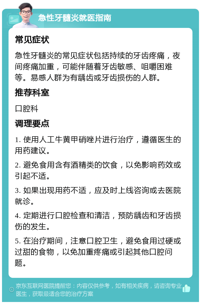 急性牙髓炎就医指南 常见症状 急性牙髓炎的常见症状包括持续的牙齿疼痛，夜间疼痛加重，可能伴随着牙齿敏感、咀嚼困难等。易感人群为有龋齿或牙齿损伤的人群。 推荐科室 口腔科 调理要点 1. 使用人工牛黄甲硝唑片进行治疗，遵循医生的用药建议。 2. 避免食用含有酒精类的饮食，以免影响药效或引起不适。 3. 如果出现用药不适，应及时上线咨询或去医院就诊。 4. 定期进行口腔检查和清洁，预防龋齿和牙齿损伤的发生。 5. 在治疗期间，注意口腔卫生，避免食用过硬或过甜的食物，以免加重疼痛或引起其他口腔问题。