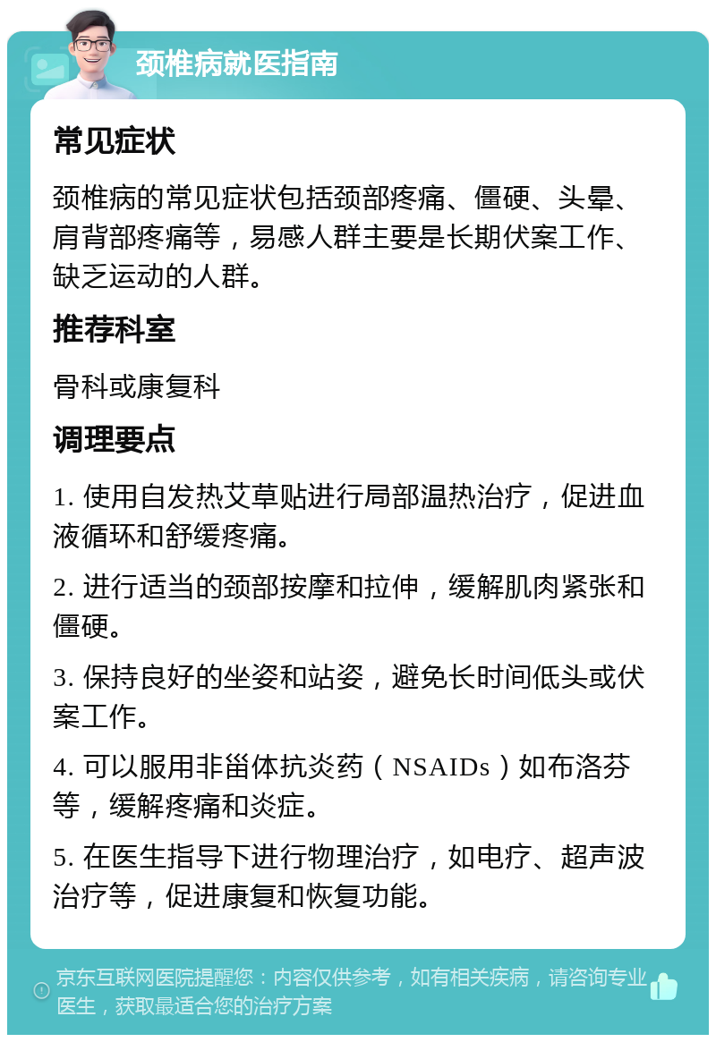 颈椎病就医指南 常见症状 颈椎病的常见症状包括颈部疼痛、僵硬、头晕、肩背部疼痛等，易感人群主要是长期伏案工作、缺乏运动的人群。 推荐科室 骨科或康复科 调理要点 1. 使用自发热艾草贴进行局部温热治疗，促进血液循环和舒缓疼痛。 2. 进行适当的颈部按摩和拉伸，缓解肌肉紧张和僵硬。 3. 保持良好的坐姿和站姿，避免长时间低头或伏案工作。 4. 可以服用非甾体抗炎药（NSAIDs）如布洛芬等，缓解疼痛和炎症。 5. 在医生指导下进行物理治疗，如电疗、超声波治疗等，促进康复和恢复功能。