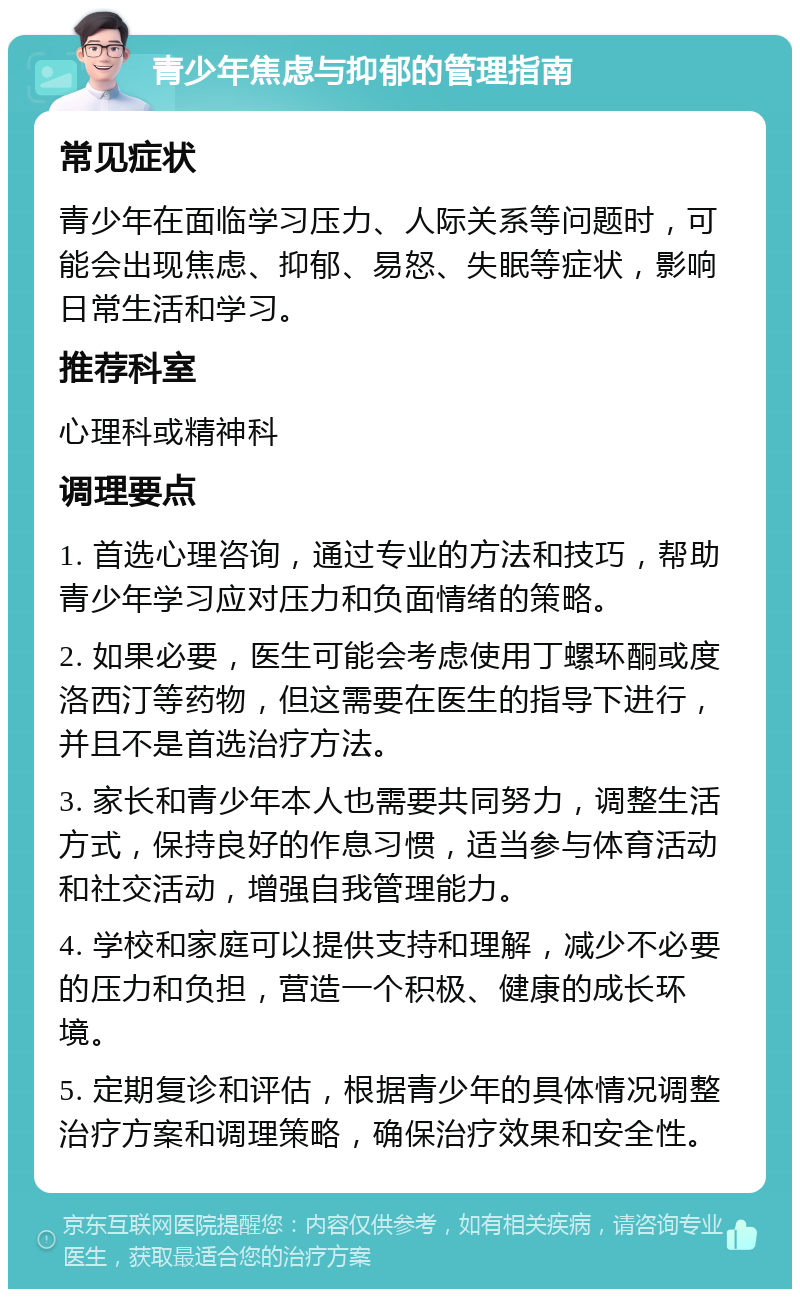 青少年焦虑与抑郁的管理指南 常见症状 青少年在面临学习压力、人际关系等问题时，可能会出现焦虑、抑郁、易怒、失眠等症状，影响日常生活和学习。 推荐科室 心理科或精神科 调理要点 1. 首选心理咨询，通过专业的方法和技巧，帮助青少年学习应对压力和负面情绪的策略。 2. 如果必要，医生可能会考虑使用丁螺环酮或度洛西汀等药物，但这需要在医生的指导下进行，并且不是首选治疗方法。 3. 家长和青少年本人也需要共同努力，调整生活方式，保持良好的作息习惯，适当参与体育活动和社交活动，增强自我管理能力。 4. 学校和家庭可以提供支持和理解，减少不必要的压力和负担，营造一个积极、健康的成长环境。 5. 定期复诊和评估，根据青少年的具体情况调整治疗方案和调理策略，确保治疗效果和安全性。