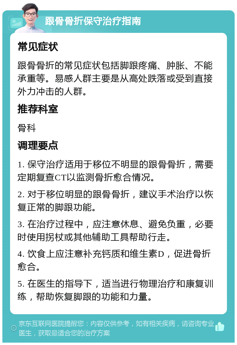 跟骨骨折保守治疗指南 常见症状 跟骨骨折的常见症状包括脚跟疼痛、肿胀、不能承重等。易感人群主要是从高处跌落或受到直接外力冲击的人群。 推荐科室 骨科 调理要点 1. 保守治疗适用于移位不明显的跟骨骨折，需要定期复查CT以监测骨折愈合情况。 2. 对于移位明显的跟骨骨折，建议手术治疗以恢复正常的脚跟功能。 3. 在治疗过程中，应注意休息、避免负重，必要时使用拐杖或其他辅助工具帮助行走。 4. 饮食上应注意补充钙质和维生素D，促进骨折愈合。 5. 在医生的指导下，适当进行物理治疗和康复训练，帮助恢复脚跟的功能和力量。