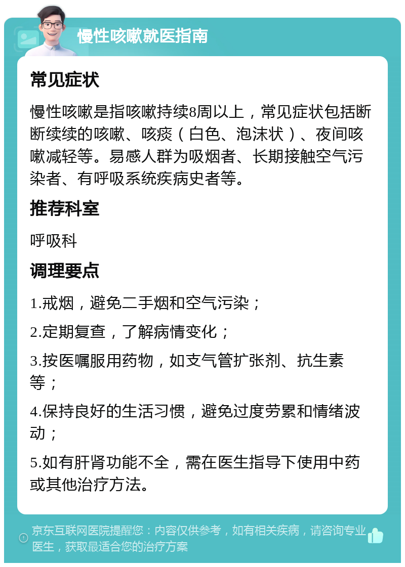 慢性咳嗽就医指南 常见症状 慢性咳嗽是指咳嗽持续8周以上，常见症状包括断断续续的咳嗽、咳痰（白色、泡沫状）、夜间咳嗽减轻等。易感人群为吸烟者、长期接触空气污染者、有呼吸系统疾病史者等。 推荐科室 呼吸科 调理要点 1.戒烟，避免二手烟和空气污染； 2.定期复查，了解病情变化； 3.按医嘱服用药物，如支气管扩张剂、抗生素等； 4.保持良好的生活习惯，避免过度劳累和情绪波动； 5.如有肝肾功能不全，需在医生指导下使用中药或其他治疗方法。