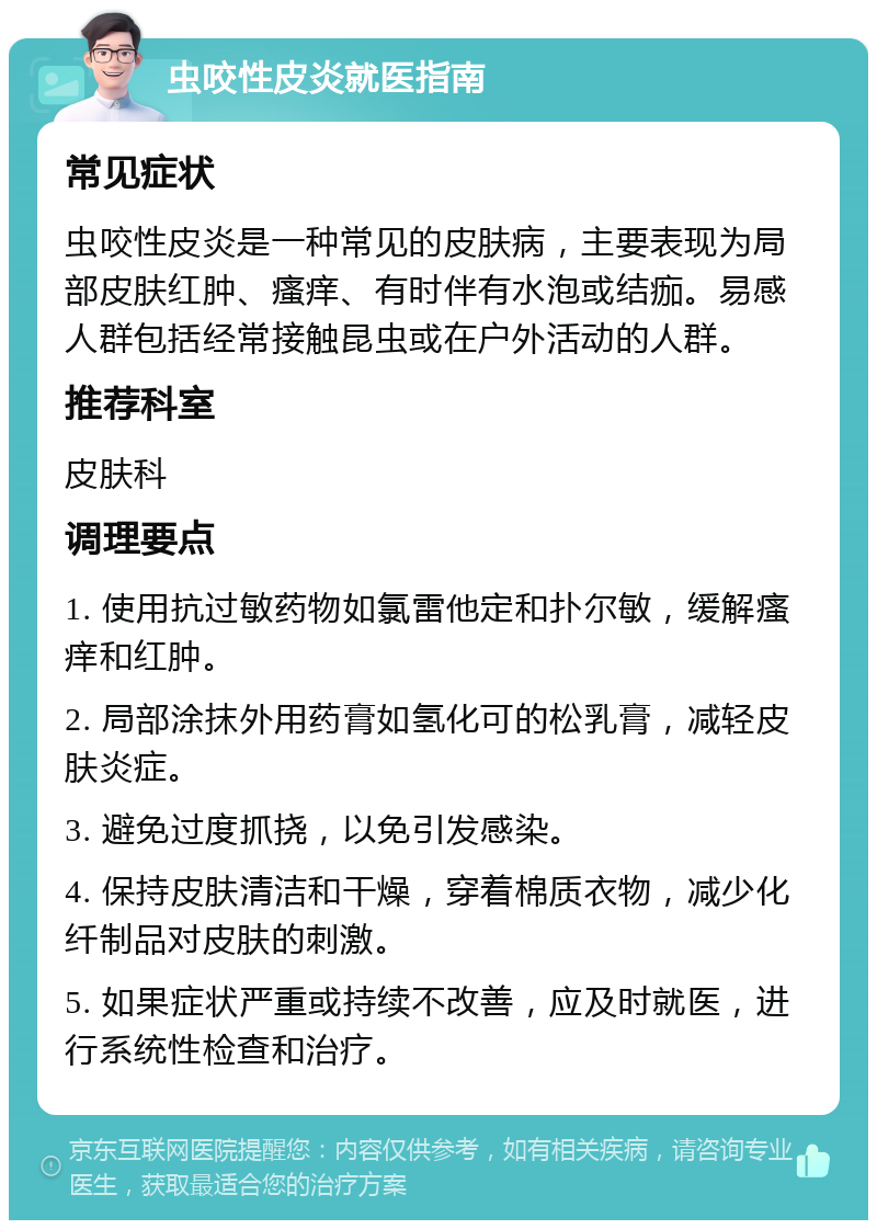 虫咬性皮炎就医指南 常见症状 虫咬性皮炎是一种常见的皮肤病，主要表现为局部皮肤红肿、瘙痒、有时伴有水泡或结痂。易感人群包括经常接触昆虫或在户外活动的人群。 推荐科室 皮肤科 调理要点 1. 使用抗过敏药物如氯雷他定和扑尔敏，缓解瘙痒和红肿。 2. 局部涂抹外用药膏如氢化可的松乳膏，减轻皮肤炎症。 3. 避免过度抓挠，以免引发感染。 4. 保持皮肤清洁和干燥，穿着棉质衣物，减少化纤制品对皮肤的刺激。 5. 如果症状严重或持续不改善，应及时就医，进行系统性检查和治疗。