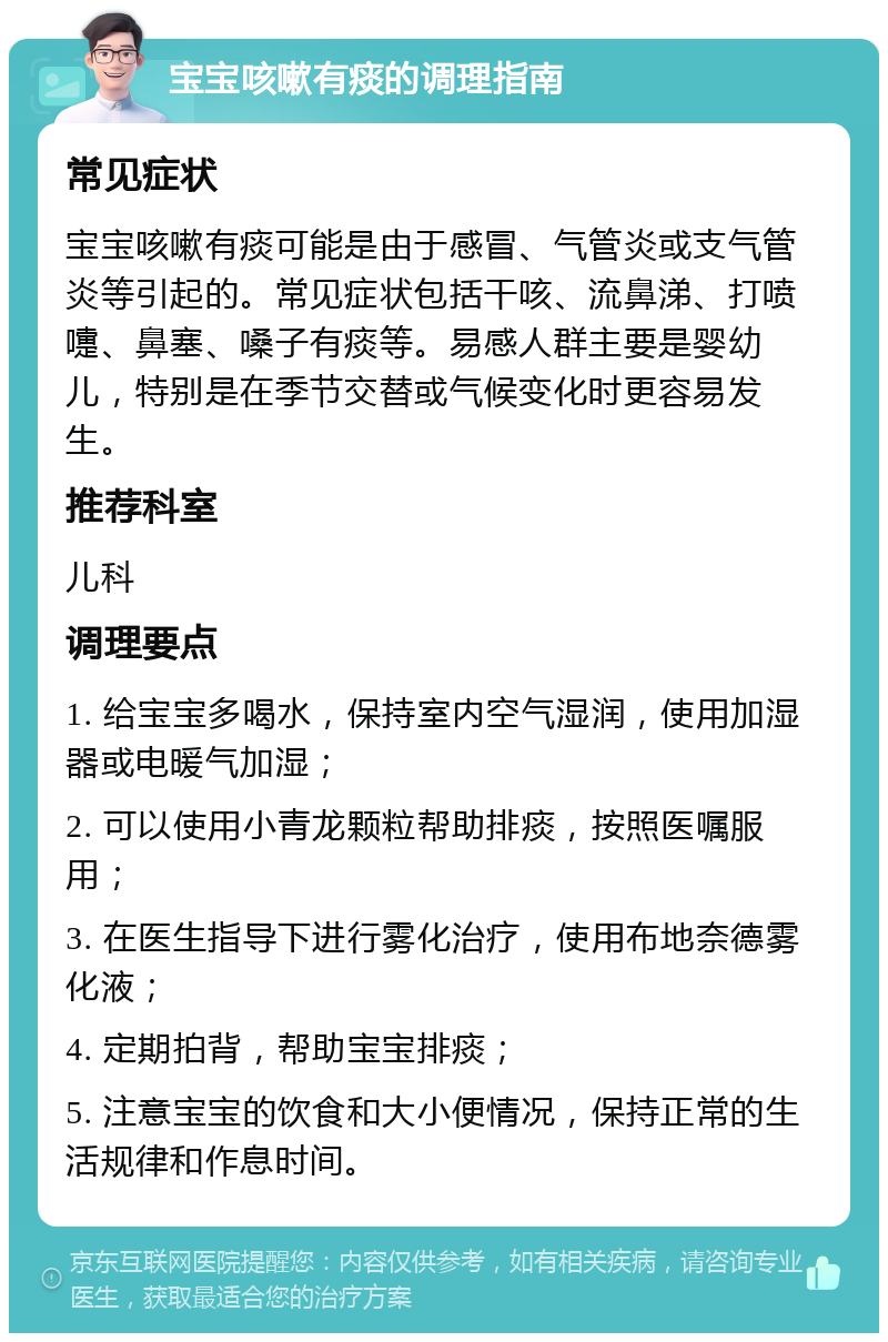 宝宝咳嗽有痰的调理指南 常见症状 宝宝咳嗽有痰可能是由于感冒、气管炎或支气管炎等引起的。常见症状包括干咳、流鼻涕、打喷嚏、鼻塞、嗓子有痰等。易感人群主要是婴幼儿，特别是在季节交替或气候变化时更容易发生。 推荐科室 儿科 调理要点 1. 给宝宝多喝水，保持室内空气湿润，使用加湿器或电暖气加湿； 2. 可以使用小青龙颗粒帮助排痰，按照医嘱服用； 3. 在医生指导下进行雾化治疗，使用布地奈德雾化液； 4. 定期拍背，帮助宝宝排痰； 5. 注意宝宝的饮食和大小便情况，保持正常的生活规律和作息时间。