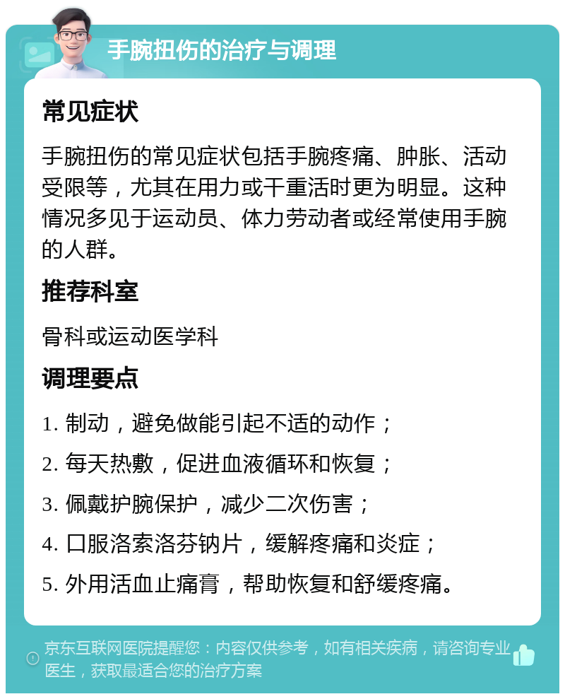 手腕扭伤的治疗与调理 常见症状 手腕扭伤的常见症状包括手腕疼痛、肿胀、活动受限等，尤其在用力或干重活时更为明显。这种情况多见于运动员、体力劳动者或经常使用手腕的人群。 推荐科室 骨科或运动医学科 调理要点 1. 制动，避免做能引起不适的动作； 2. 每天热敷，促进血液循环和恢复； 3. 佩戴护腕保护，减少二次伤害； 4. 口服洛索洛芬钠片，缓解疼痛和炎症； 5. 外用活血止痛膏，帮助恢复和舒缓疼痛。