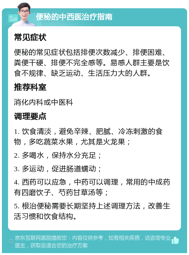 便秘的中西医治疗指南 常见症状 便秘的常见症状包括排便次数减少、排便困难、粪便干硬、排便不完全感等。易感人群主要是饮食不规律、缺乏运动、生活压力大的人群。 推荐科室 消化内科或中医科 调理要点 1. 饮食清淡，避免辛辣、肥腻、冷冻刺激的食物，多吃蔬菜水果，尤其是火龙果； 2. 多喝水，保持水分充足； 3. 多运动，促进肠道蠕动； 4. 西药可以应急，中药可以调理，常用的中成药有四磨饮子、芍药甘草汤等； 5. 根治便秘需要长期坚持上述调理方法，改善生活习惯和饮食结构。