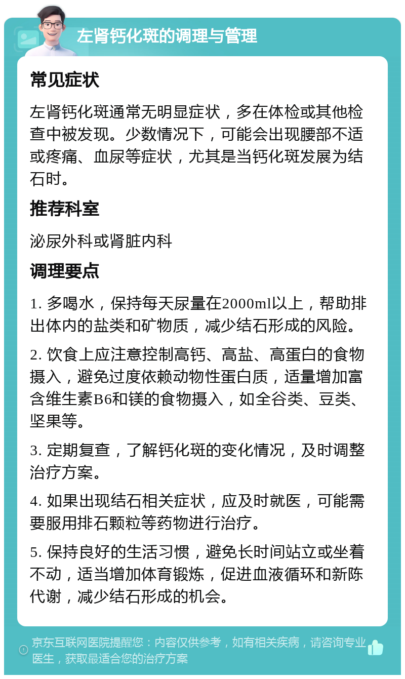 左肾钙化斑的调理与管理 常见症状 左肾钙化斑通常无明显症状，多在体检或其他检查中被发现。少数情况下，可能会出现腰部不适或疼痛、血尿等症状，尤其是当钙化斑发展为结石时。 推荐科室 泌尿外科或肾脏内科 调理要点 1. 多喝水，保持每天尿量在2000ml以上，帮助排出体内的盐类和矿物质，减少结石形成的风险。 2. 饮食上应注意控制高钙、高盐、高蛋白的食物摄入，避免过度依赖动物性蛋白质，适量增加富含维生素B6和镁的食物摄入，如全谷类、豆类、坚果等。 3. 定期复查，了解钙化斑的变化情况，及时调整治疗方案。 4. 如果出现结石相关症状，应及时就医，可能需要服用排石颗粒等药物进行治疗。 5. 保持良好的生活习惯，避免长时间站立或坐着不动，适当增加体育锻炼，促进血液循环和新陈代谢，减少结石形成的机会。