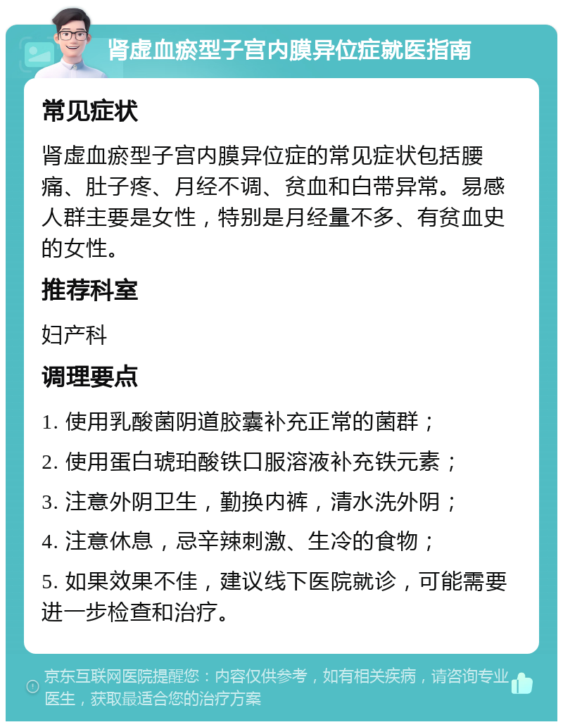 肾虚血瘀型子宫内膜异位症就医指南 常见症状 肾虚血瘀型子宫内膜异位症的常见症状包括腰痛、肚子疼、月经不调、贫血和白带异常。易感人群主要是女性，特别是月经量不多、有贫血史的女性。 推荐科室 妇产科 调理要点 1. 使用乳酸菌阴道胶囊补充正常的菌群； 2. 使用蛋白琥珀酸铁口服溶液补充铁元素； 3. 注意外阴卫生，勤换内裤，清水洗外阴； 4. 注意休息，忌辛辣刺激、生冷的食物； 5. 如果效果不佳，建议线下医院就诊，可能需要进一步检查和治疗。