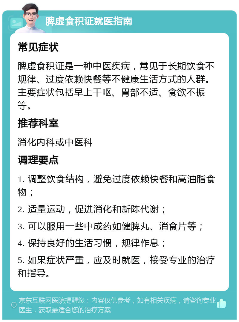 脾虚食积证就医指南 常见症状 脾虚食积证是一种中医疾病，常见于长期饮食不规律、过度依赖快餐等不健康生活方式的人群。主要症状包括早上干呕、胃部不适、食欲不振等。 推荐科室 消化内科或中医科 调理要点 1. 调整饮食结构，避免过度依赖快餐和高油脂食物； 2. 适量运动，促进消化和新陈代谢； 3. 可以服用一些中成药如健脾丸、消食片等； 4. 保持良好的生活习惯，规律作息； 5. 如果症状严重，应及时就医，接受专业的治疗和指导。