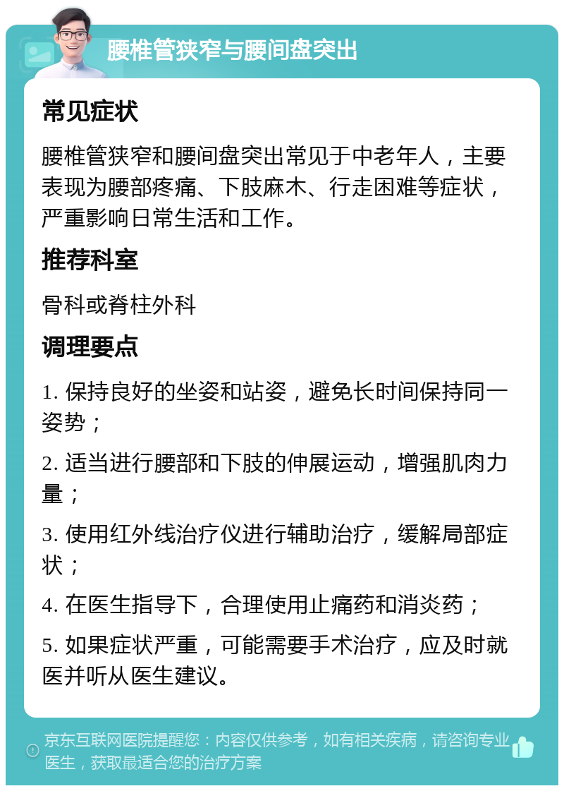 腰椎管狭窄与腰间盘突出 常见症状 腰椎管狭窄和腰间盘突出常见于中老年人，主要表现为腰部疼痛、下肢麻木、行走困难等症状，严重影响日常生活和工作。 推荐科室 骨科或脊柱外科 调理要点 1. 保持良好的坐姿和站姿，避免长时间保持同一姿势； 2. 适当进行腰部和下肢的伸展运动，增强肌肉力量； 3. 使用红外线治疗仪进行辅助治疗，缓解局部症状； 4. 在医生指导下，合理使用止痛药和消炎药； 5. 如果症状严重，可能需要手术治疗，应及时就医并听从医生建议。