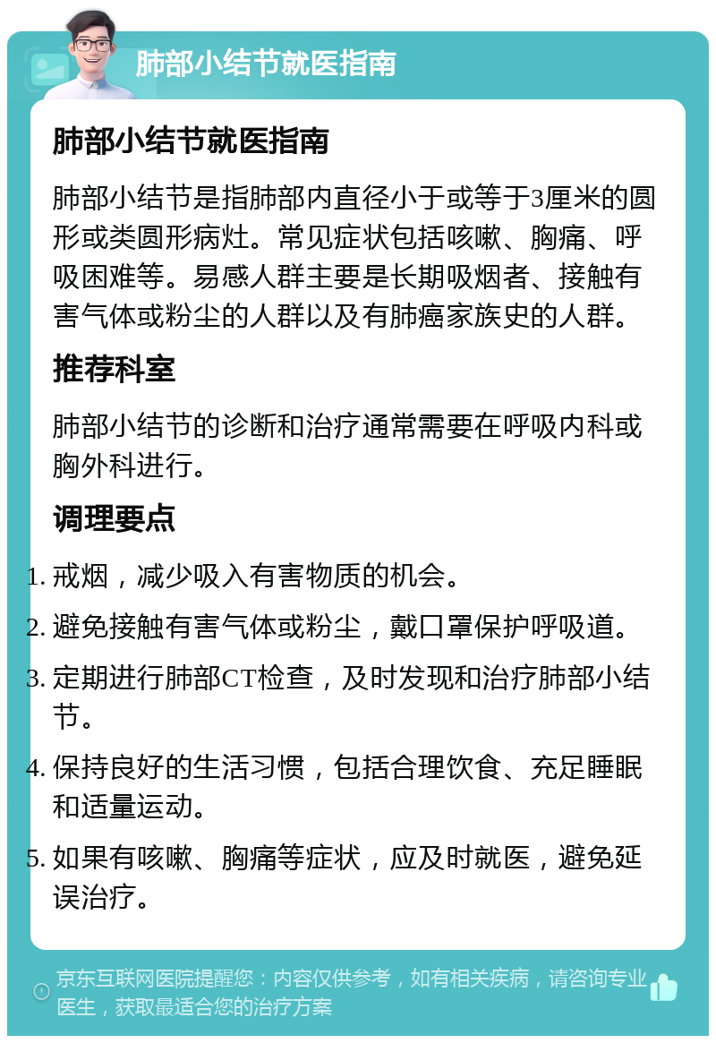 肺部小结节就医指南 肺部小结节就医指南 肺部小结节是指肺部内直径小于或等于3厘米的圆形或类圆形病灶。常见症状包括咳嗽、胸痛、呼吸困难等。易感人群主要是长期吸烟者、接触有害气体或粉尘的人群以及有肺癌家族史的人群。 推荐科室 肺部小结节的诊断和治疗通常需要在呼吸内科或胸外科进行。 调理要点 戒烟，减少吸入有害物质的机会。 避免接触有害气体或粉尘，戴口罩保护呼吸道。 定期进行肺部CT检查，及时发现和治疗肺部小结节。 保持良好的生活习惯，包括合理饮食、充足睡眠和适量运动。 如果有咳嗽、胸痛等症状，应及时就医，避免延误治疗。