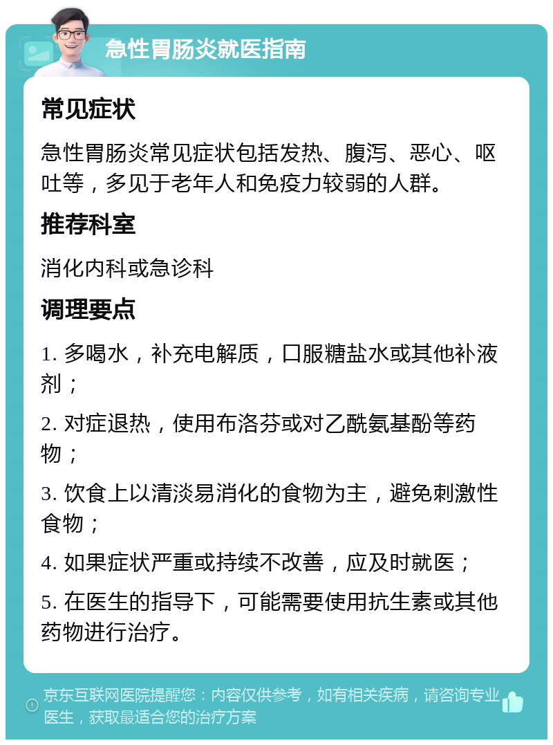 急性胃肠炎就医指南 常见症状 急性胃肠炎常见症状包括发热、腹泻、恶心、呕吐等，多见于老年人和免疫力较弱的人群。 推荐科室 消化内科或急诊科 调理要点 1. 多喝水，补充电解质，口服糖盐水或其他补液剂； 2. 对症退热，使用布洛芬或对乙酰氨基酚等药物； 3. 饮食上以清淡易消化的食物为主，避免刺激性食物； 4. 如果症状严重或持续不改善，应及时就医； 5. 在医生的指导下，可能需要使用抗生素或其他药物进行治疗。