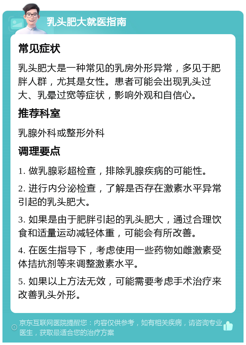 乳头肥大就医指南 常见症状 乳头肥大是一种常见的乳房外形异常，多见于肥胖人群，尤其是女性。患者可能会出现乳头过大、乳晕过宽等症状，影响外观和自信心。 推荐科室 乳腺外科或整形外科 调理要点 1. 做乳腺彩超检查，排除乳腺疾病的可能性。 2. 进行内分泌检查，了解是否存在激素水平异常引起的乳头肥大。 3. 如果是由于肥胖引起的乳头肥大，通过合理饮食和适量运动减轻体重，可能会有所改善。 4. 在医生指导下，考虑使用一些药物如雌激素受体拮抗剂等来调整激素水平。 5. 如果以上方法无效，可能需要考虑手术治疗来改善乳头外形。