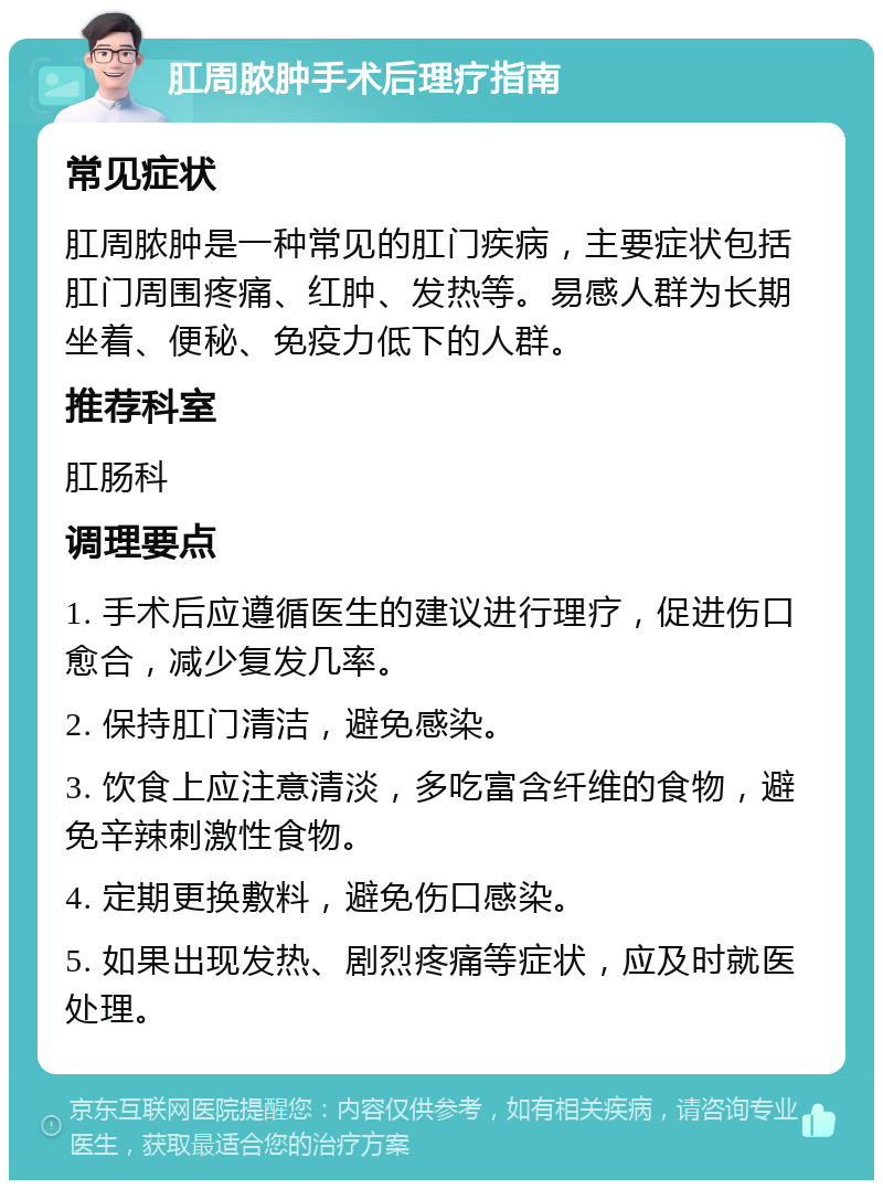 肛周脓肿手术后理疗指南 常见症状 肛周脓肿是一种常见的肛门疾病，主要症状包括肛门周围疼痛、红肿、发热等。易感人群为长期坐着、便秘、免疫力低下的人群。 推荐科室 肛肠科 调理要点 1. 手术后应遵循医生的建议进行理疗，促进伤口愈合，减少复发几率。 2. 保持肛门清洁，避免感染。 3. 饮食上应注意清淡，多吃富含纤维的食物，避免辛辣刺激性食物。 4. 定期更换敷料，避免伤口感染。 5. 如果出现发热、剧烈疼痛等症状，应及时就医处理。