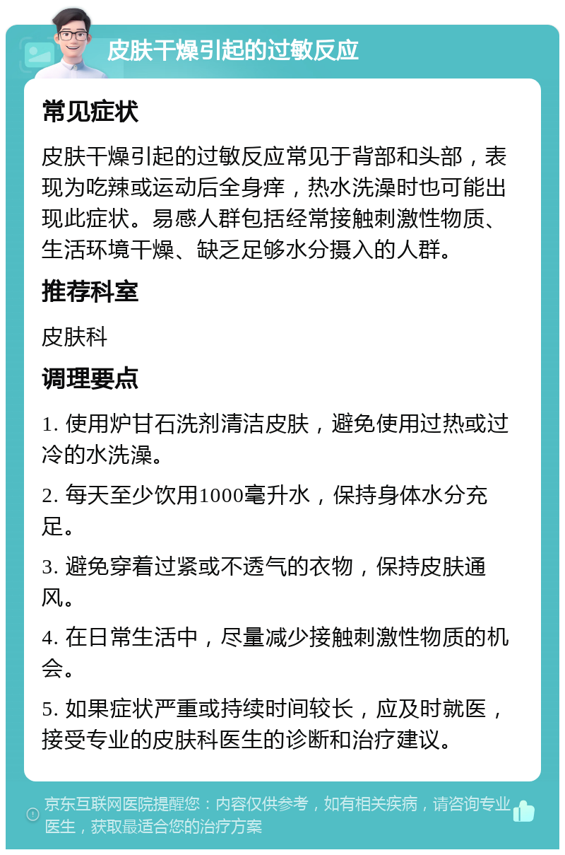 皮肤干燥引起的过敏反应 常见症状 皮肤干燥引起的过敏反应常见于背部和头部，表现为吃辣或运动后全身痒，热水洗澡时也可能出现此症状。易感人群包括经常接触刺激性物质、生活环境干燥、缺乏足够水分摄入的人群。 推荐科室 皮肤科 调理要点 1. 使用炉甘石洗剂清洁皮肤，避免使用过热或过冷的水洗澡。 2. 每天至少饮用1000毫升水，保持身体水分充足。 3. 避免穿着过紧或不透气的衣物，保持皮肤通风。 4. 在日常生活中，尽量减少接触刺激性物质的机会。 5. 如果症状严重或持续时间较长，应及时就医，接受专业的皮肤科医生的诊断和治疗建议。