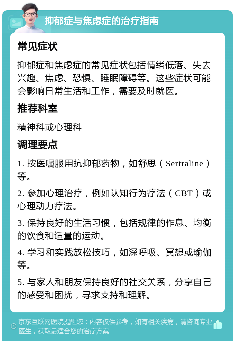 抑郁症与焦虑症的治疗指南 常见症状 抑郁症和焦虑症的常见症状包括情绪低落、失去兴趣、焦虑、恐惧、睡眠障碍等。这些症状可能会影响日常生活和工作，需要及时就医。 推荐科室 精神科或心理科 调理要点 1. 按医嘱服用抗抑郁药物，如舒思（Sertraline）等。 2. 参加心理治疗，例如认知行为疗法（CBT）或心理动力疗法。 3. 保持良好的生活习惯，包括规律的作息、均衡的饮食和适量的运动。 4. 学习和实践放松技巧，如深呼吸、冥想或瑜伽等。 5. 与家人和朋友保持良好的社交关系，分享自己的感受和困扰，寻求支持和理解。