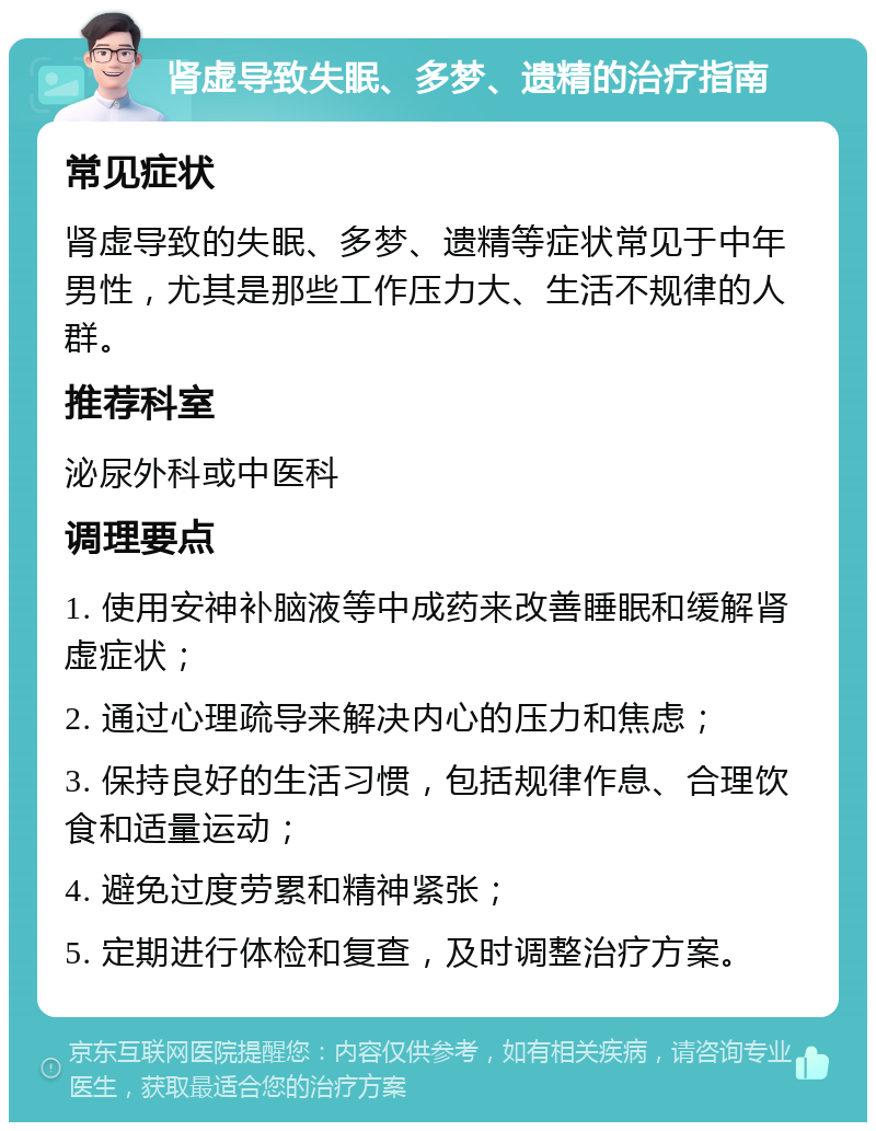 肾虚导致失眠、多梦、遗精的治疗指南 常见症状 肾虚导致的失眠、多梦、遗精等症状常见于中年男性，尤其是那些工作压力大、生活不规律的人群。 推荐科室 泌尿外科或中医科 调理要点 1. 使用安神补脑液等中成药来改善睡眠和缓解肾虚症状； 2. 通过心理疏导来解决内心的压力和焦虑； 3. 保持良好的生活习惯，包括规律作息、合理饮食和适量运动； 4. 避免过度劳累和精神紧张； 5. 定期进行体检和复查，及时调整治疗方案。