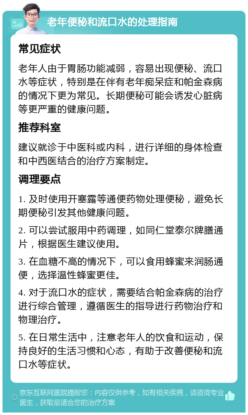 老年便秘和流口水的处理指南 常见症状 老年人由于胃肠功能减弱，容易出现便秘、流口水等症状，特别是在伴有老年痴呆症和帕金森病的情况下更为常见。长期便秘可能会诱发心脏病等更严重的健康问题。 推荐科室 建议就诊于中医科或内科，进行详细的身体检查和中西医结合的治疗方案制定。 调理要点 1. 及时使用开塞露等通便药物处理便秘，避免长期便秘引发其他健康问题。 2. 可以尝试服用中药调理，如同仁堂泰尔牌膳通片，根据医生建议使用。 3. 在血糖不高的情况下，可以食用蜂蜜来润肠通便，选择温性蜂蜜更佳。 4. 对于流口水的症状，需要结合帕金森病的治疗进行综合管理，遵循医生的指导进行药物治疗和物理治疗。 5. 在日常生活中，注意老年人的饮食和运动，保持良好的生活习惯和心态，有助于改善便秘和流口水等症状。