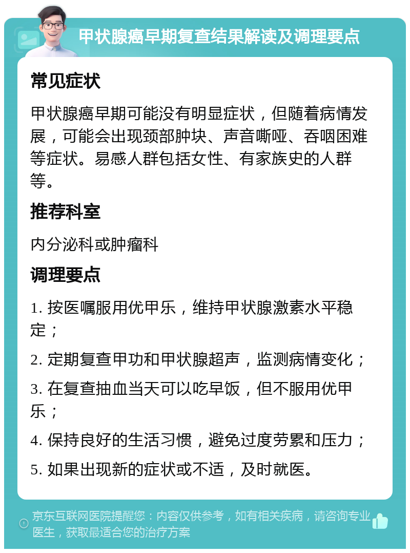 甲状腺癌早期复查结果解读及调理要点 常见症状 甲状腺癌早期可能没有明显症状，但随着病情发展，可能会出现颈部肿块、声音嘶哑、吞咽困难等症状。易感人群包括女性、有家族史的人群等。 推荐科室 内分泌科或肿瘤科 调理要点 1. 按医嘱服用优甲乐，维持甲状腺激素水平稳定； 2. 定期复查甲功和甲状腺超声，监测病情变化； 3. 在复查抽血当天可以吃早饭，但不服用优甲乐； 4. 保持良好的生活习惯，避免过度劳累和压力； 5. 如果出现新的症状或不适，及时就医。