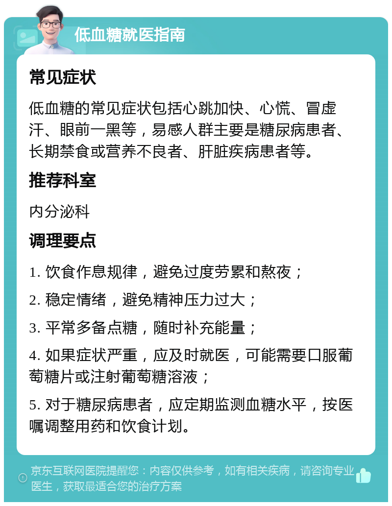 低血糖就医指南 常见症状 低血糖的常见症状包括心跳加快、心慌、冒虚汗、眼前一黑等，易感人群主要是糖尿病患者、长期禁食或营养不良者、肝脏疾病患者等。 推荐科室 内分泌科 调理要点 1. 饮食作息规律，避免过度劳累和熬夜； 2. 稳定情绪，避免精神压力过大； 3. 平常多备点糖，随时补充能量； 4. 如果症状严重，应及时就医，可能需要口服葡萄糖片或注射葡萄糖溶液； 5. 对于糖尿病患者，应定期监测血糖水平，按医嘱调整用药和饮食计划。