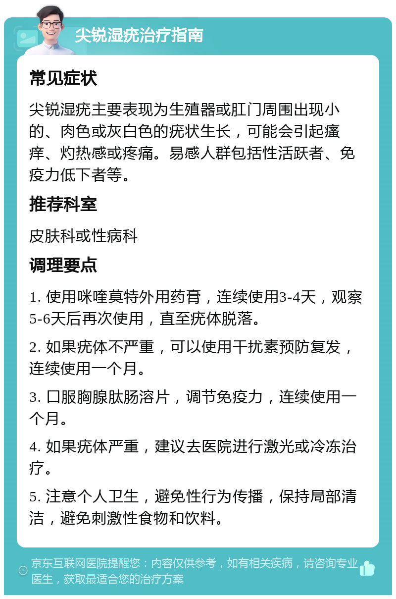 尖锐湿疣治疗指南 常见症状 尖锐湿疣主要表现为生殖器或肛门周围出现小的、肉色或灰白色的疣状生长，可能会引起瘙痒、灼热感或疼痛。易感人群包括性活跃者、免疫力低下者等。 推荐科室 皮肤科或性病科 调理要点 1. 使用咪喹莫特外用药膏，连续使用3-4天，观察5-6天后再次使用，直至疣体脱落。 2. 如果疣体不严重，可以使用干扰素预防复发，连续使用一个月。 3. 口服胸腺肽肠溶片，调节免疫力，连续使用一个月。 4. 如果疣体严重，建议去医院进行激光或冷冻治疗。 5. 注意个人卫生，避免性行为传播，保持局部清洁，避免刺激性食物和饮料。