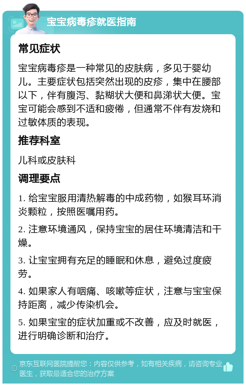 宝宝病毒疹就医指南 常见症状 宝宝病毒疹是一种常见的皮肤病，多见于婴幼儿。主要症状包括突然出现的皮疹，集中在腰部以下，伴有腹泻、黏糊状大便和鼻涕状大便。宝宝可能会感到不适和疲倦，但通常不伴有发烧和过敏体质的表现。 推荐科室 儿科或皮肤科 调理要点 1. 给宝宝服用清热解毒的中成药物，如猴耳环消炎颗粒，按照医嘱用药。 2. 注意环境通风，保持宝宝的居住环境清洁和干燥。 3. 让宝宝拥有充足的睡眠和休息，避免过度疲劳。 4. 如果家人有咽痛、咳嗽等症状，注意与宝宝保持距离，减少传染机会。 5. 如果宝宝的症状加重或不改善，应及时就医，进行明确诊断和治疗。