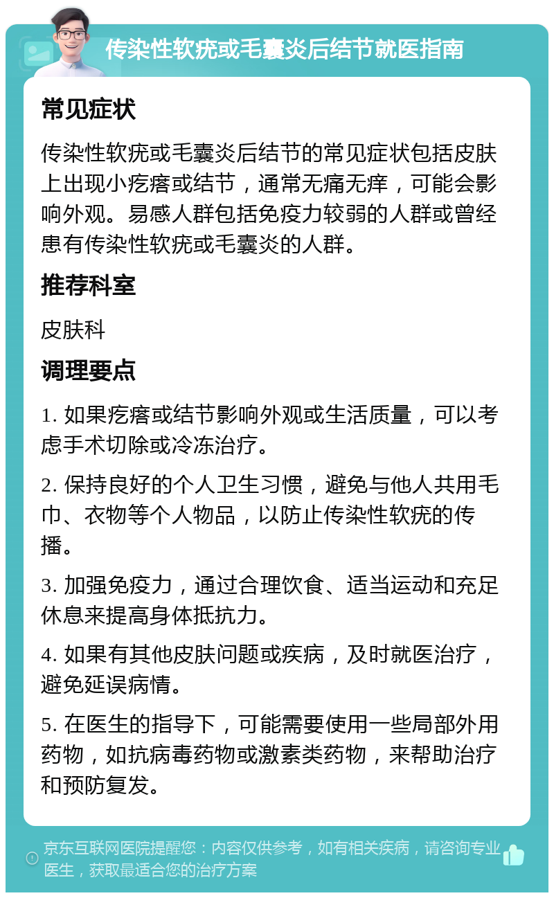 传染性软疣或毛囊炎后结节就医指南 常见症状 传染性软疣或毛囊炎后结节的常见症状包括皮肤上出现小疙瘩或结节，通常无痛无痒，可能会影响外观。易感人群包括免疫力较弱的人群或曾经患有传染性软疣或毛囊炎的人群。 推荐科室 皮肤科 调理要点 1. 如果疙瘩或结节影响外观或生活质量，可以考虑手术切除或冷冻治疗。 2. 保持良好的个人卫生习惯，避免与他人共用毛巾、衣物等个人物品，以防止传染性软疣的传播。 3. 加强免疫力，通过合理饮食、适当运动和充足休息来提高身体抵抗力。 4. 如果有其他皮肤问题或疾病，及时就医治疗，避免延误病情。 5. 在医生的指导下，可能需要使用一些局部外用药物，如抗病毒药物或激素类药物，来帮助治疗和预防复发。