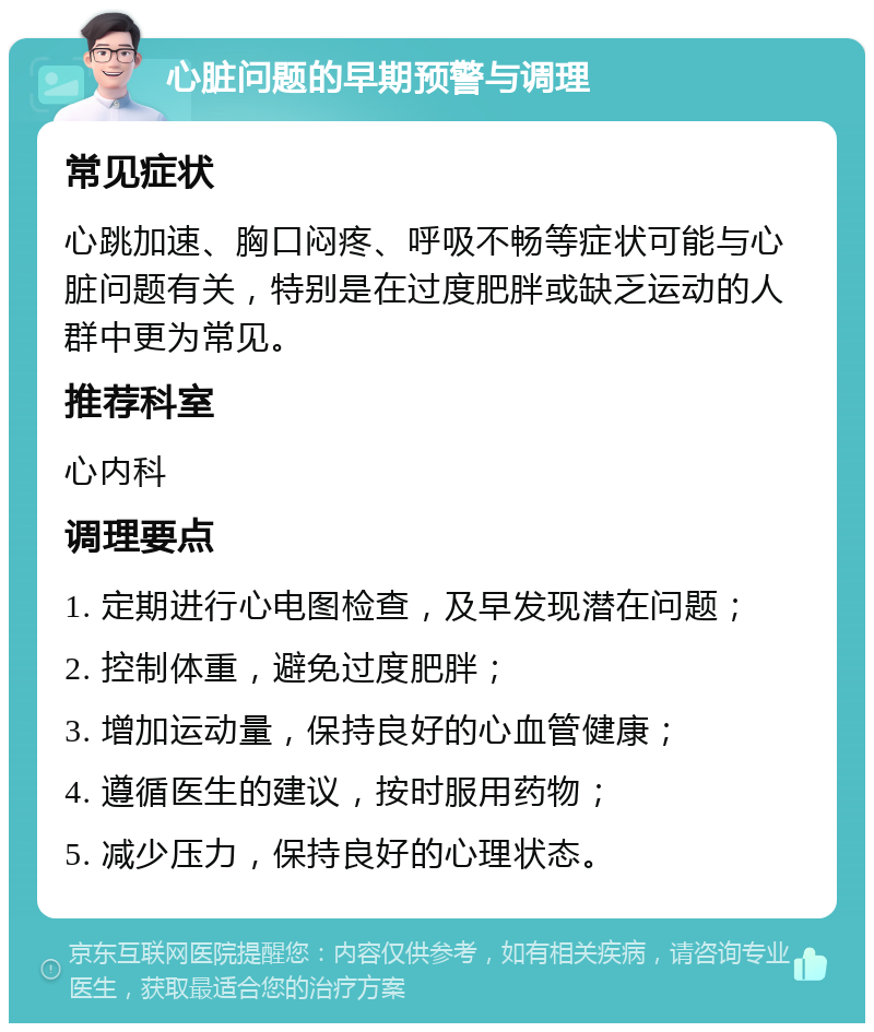 心脏问题的早期预警与调理 常见症状 心跳加速、胸口闷疼、呼吸不畅等症状可能与心脏问题有关，特别是在过度肥胖或缺乏运动的人群中更为常见。 推荐科室 心内科 调理要点 1. 定期进行心电图检查，及早发现潜在问题； 2. 控制体重，避免过度肥胖； 3. 增加运动量，保持良好的心血管健康； 4. 遵循医生的建议，按时服用药物； 5. 减少压力，保持良好的心理状态。