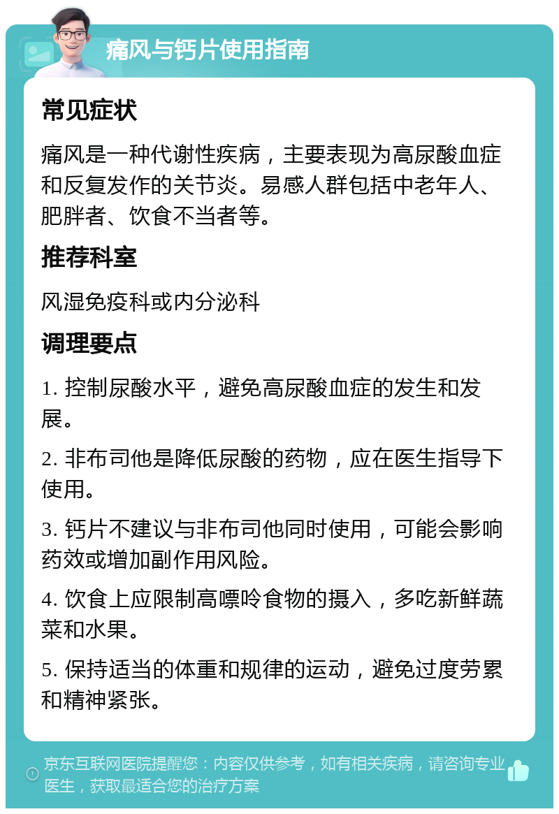 痛风与钙片使用指南 常见症状 痛风是一种代谢性疾病，主要表现为高尿酸血症和反复发作的关节炎。易感人群包括中老年人、肥胖者、饮食不当者等。 推荐科室 风湿免疫科或内分泌科 调理要点 1. 控制尿酸水平，避免高尿酸血症的发生和发展。 2. 非布司他是降低尿酸的药物，应在医生指导下使用。 3. 钙片不建议与非布司他同时使用，可能会影响药效或增加副作用风险。 4. 饮食上应限制高嘌呤食物的摄入，多吃新鲜蔬菜和水果。 5. 保持适当的体重和规律的运动，避免过度劳累和精神紧张。