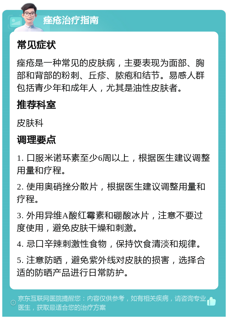 痤疮治疗指南 常见症状 痤疮是一种常见的皮肤病，主要表现为面部、胸部和背部的粉刺、丘疹、脓疱和结节。易感人群包括青少年和成年人，尤其是油性皮肤者。 推荐科室 皮肤科 调理要点 1. 口服米诺环素至少6周以上，根据医生建议调整用量和疗程。 2. 使用奥硝挫分散片，根据医生建议调整用量和疗程。 3. 外用异维A酸红霉素和硼酸冰片，注意不要过度使用，避免皮肤干燥和刺激。 4. 忌口辛辣刺激性食物，保持饮食清淡和规律。 5. 注意防晒，避免紫外线对皮肤的损害，选择合适的防晒产品进行日常防护。