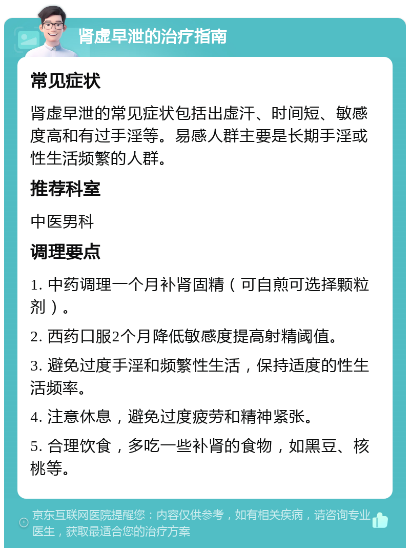 肾虚早泄的治疗指南 常见症状 肾虚早泄的常见症状包括出虚汗、时间短、敏感度高和有过手淫等。易感人群主要是长期手淫或性生活频繁的人群。 推荐科室 中医男科 调理要点 1. 中药调理一个月补肾固精（可自煎可选择颗粒剂）。 2. 西药口服2个月降低敏感度提高射精阈值。 3. 避免过度手淫和频繁性生活，保持适度的性生活频率。 4. 注意休息，避免过度疲劳和精神紧张。 5. 合理饮食，多吃一些补肾的食物，如黑豆、核桃等。