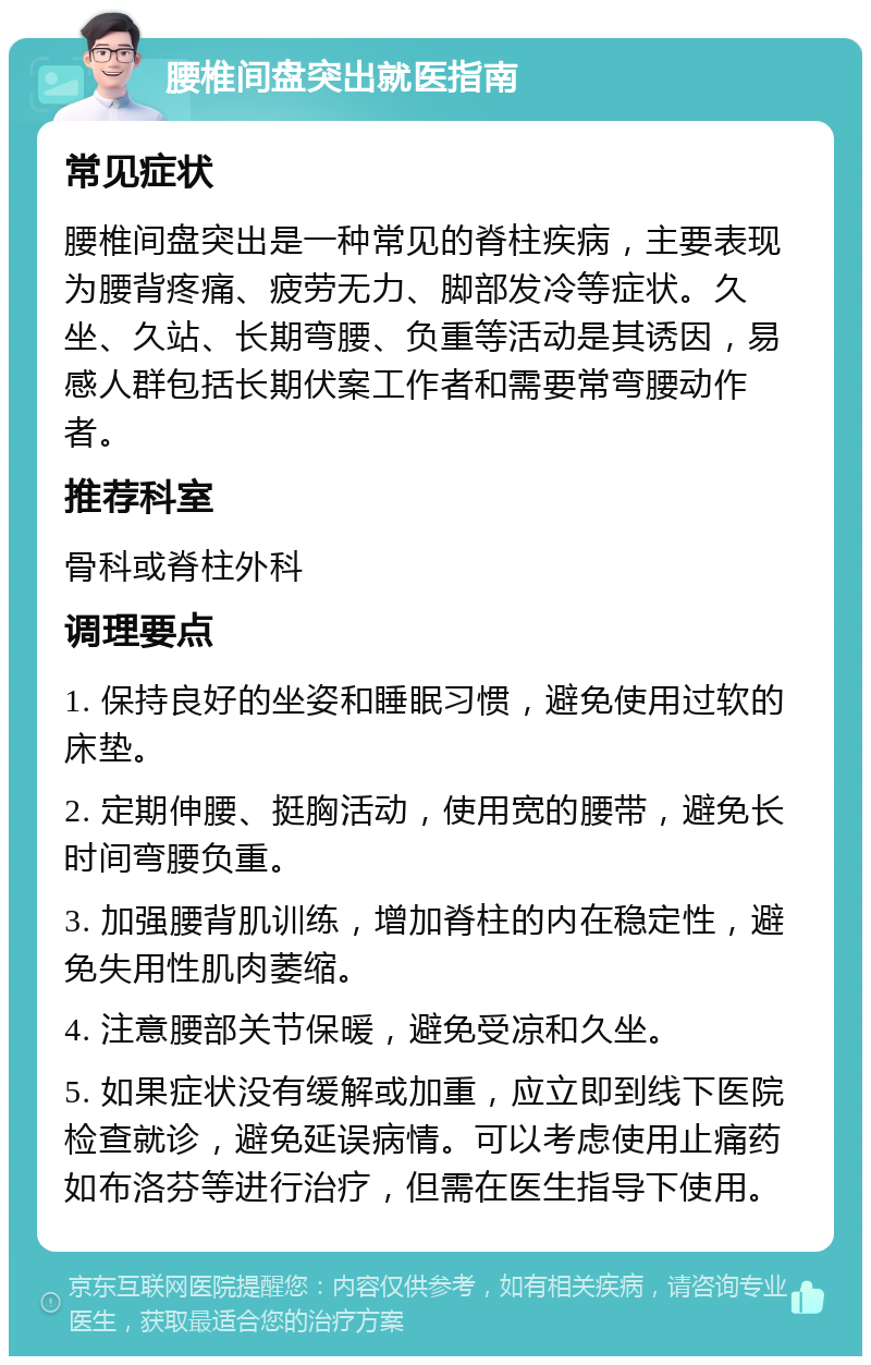 腰椎间盘突出就医指南 常见症状 腰椎间盘突出是一种常见的脊柱疾病，主要表现为腰背疼痛、疲劳无力、脚部发冷等症状。久坐、久站、长期弯腰、负重等活动是其诱因，易感人群包括长期伏案工作者和需要常弯腰动作者。 推荐科室 骨科或脊柱外科 调理要点 1. 保持良好的坐姿和睡眠习惯，避免使用过软的床垫。 2. 定期伸腰、挺胸活动，使用宽的腰带，避免长时间弯腰负重。 3. 加强腰背肌训练，增加脊柱的内在稳定性，避免失用性肌肉萎缩。 4. 注意腰部关节保暖，避免受凉和久坐。 5. 如果症状没有缓解或加重，应立即到线下医院检查就诊，避免延误病情。可以考虑使用止痛药如布洛芬等进行治疗，但需在医生指导下使用。