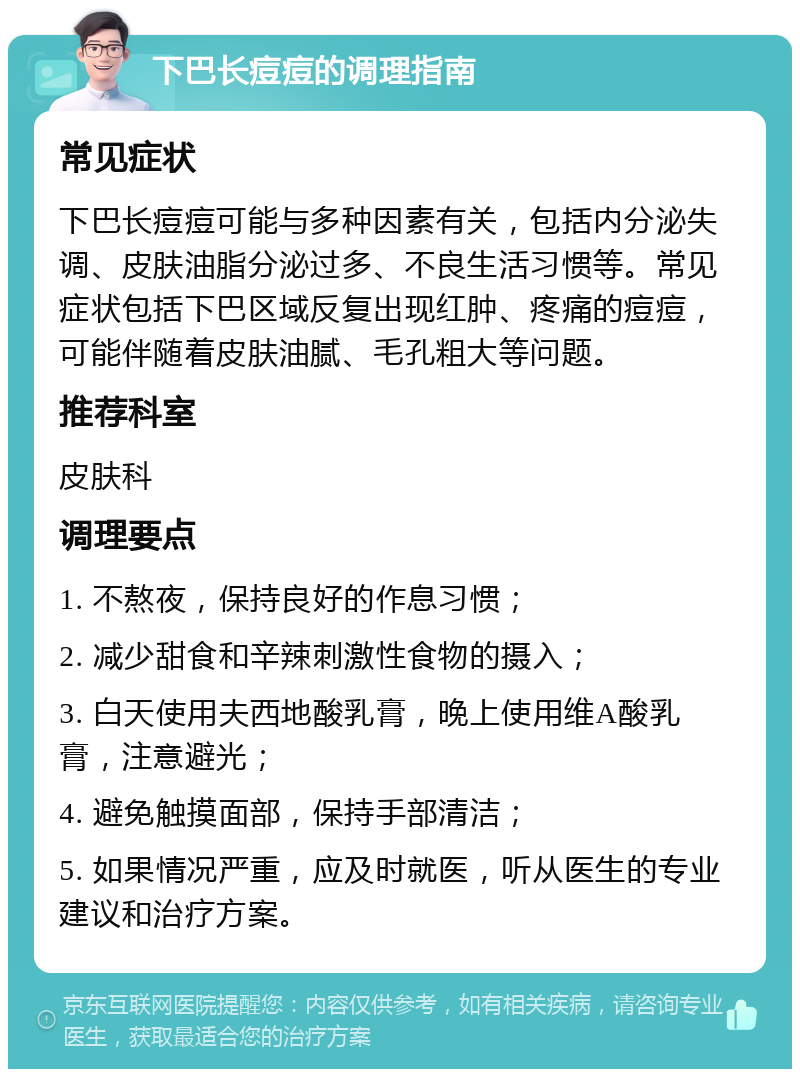 下巴长痘痘的调理指南 常见症状 下巴长痘痘可能与多种因素有关，包括内分泌失调、皮肤油脂分泌过多、不良生活习惯等。常见症状包括下巴区域反复出现红肿、疼痛的痘痘，可能伴随着皮肤油腻、毛孔粗大等问题。 推荐科室 皮肤科 调理要点 1. 不熬夜，保持良好的作息习惯； 2. 减少甜食和辛辣刺激性食物的摄入； 3. 白天使用夫西地酸乳膏，晚上使用维A酸乳膏，注意避光； 4. 避免触摸面部，保持手部清洁； 5. 如果情况严重，应及时就医，听从医生的专业建议和治疗方案。