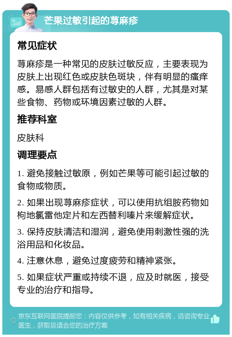 芒果过敏引起的荨麻疹 常见症状 荨麻疹是一种常见的皮肤过敏反应，主要表现为皮肤上出现红色或皮肤色斑块，伴有明显的瘙痒感。易感人群包括有过敏史的人群，尤其是对某些食物、药物或环境因素过敏的人群。 推荐科室 皮肤科 调理要点 1. 避免接触过敏原，例如芒果等可能引起过敏的食物或物质。 2. 如果出现荨麻疹症状，可以使用抗组胺药物如枸地氯雷他定片和左西替利嗪片来缓解症状。 3. 保持皮肤清洁和湿润，避免使用刺激性强的洗浴用品和化妆品。 4. 注意休息，避免过度疲劳和精神紧张。 5. 如果症状严重或持续不退，应及时就医，接受专业的治疗和指导。