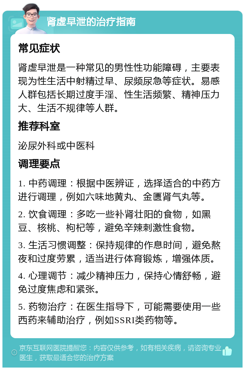 肾虚早泄的治疗指南 常见症状 肾虚早泄是一种常见的男性性功能障碍，主要表现为性生活中射精过早、尿频尿急等症状。易感人群包括长期过度手淫、性生活频繁、精神压力大、生活不规律等人群。 推荐科室 泌尿外科或中医科 调理要点 1. 中药调理：根据中医辨证，选择适合的中药方进行调理，例如六味地黄丸、金匮肾气丸等。 2. 饮食调理：多吃一些补肾壮阳的食物，如黑豆、核桃、枸杞等，避免辛辣刺激性食物。 3. 生活习惯调整：保持规律的作息时间，避免熬夜和过度劳累，适当进行体育锻炼，增强体质。 4. 心理调节：减少精神压力，保持心情舒畅，避免过度焦虑和紧张。 5. 药物治疗：在医生指导下，可能需要使用一些西药来辅助治疗，例如SSRI类药物等。