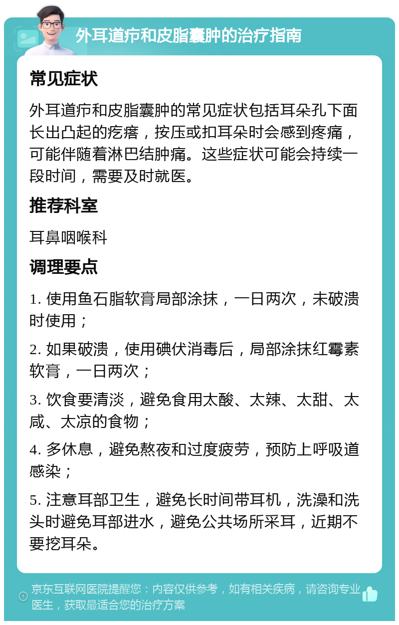 外耳道疖和皮脂囊肿的治疗指南 常见症状 外耳道疖和皮脂囊肿的常见症状包括耳朵孔下面长出凸起的疙瘩，按压或扣耳朵时会感到疼痛，可能伴随着淋巴结肿痛。这些症状可能会持续一段时间，需要及时就医。 推荐科室 耳鼻咽喉科 调理要点 1. 使用鱼石脂软膏局部涂抹，一日两次，未破溃时使用； 2. 如果破溃，使用碘伏消毒后，局部涂抹红霉素软膏，一日两次； 3. 饮食要清淡，避免食用太酸、太辣、太甜、太咸、太凉的食物； 4. 多休息，避免熬夜和过度疲劳，预防上呼吸道感染； 5. 注意耳部卫生，避免长时间带耳机，洗澡和洗头时避免耳部进水，避免公共场所采耳，近期不要挖耳朵。