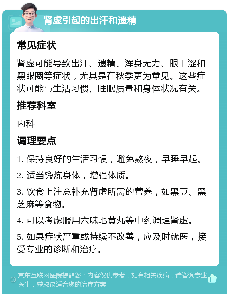 肾虚引起的出汗和遗精 常见症状 肾虚可能导致出汗、遗精、浑身无力、眼干涩和黑眼圈等症状，尤其是在秋季更为常见。这些症状可能与生活习惯、睡眠质量和身体状况有关。 推荐科室 内科 调理要点 1. 保持良好的生活习惯，避免熬夜，早睡早起。 2. 适当锻炼身体，增强体质。 3. 饮食上注意补充肾虚所需的营养，如黑豆、黑芝麻等食物。 4. 可以考虑服用六味地黄丸等中药调理肾虚。 5. 如果症状严重或持续不改善，应及时就医，接受专业的诊断和治疗。