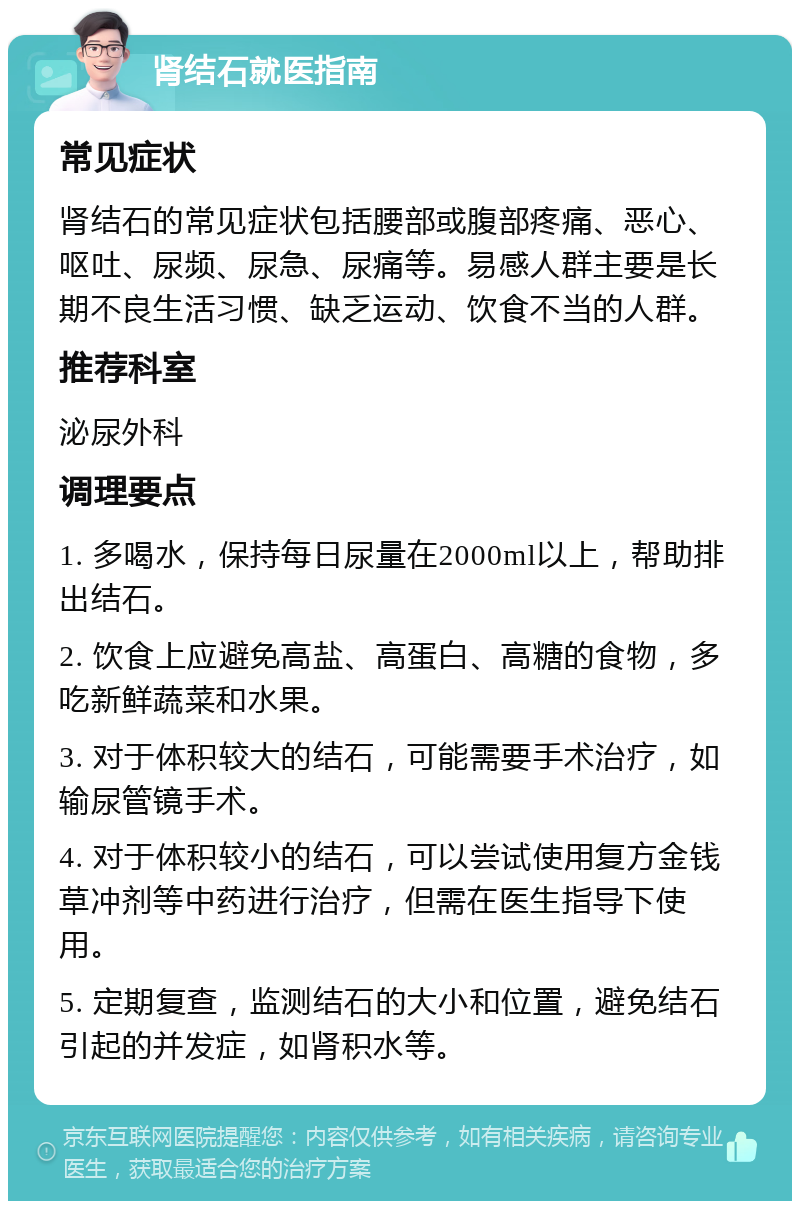 肾结石就医指南 常见症状 肾结石的常见症状包括腰部或腹部疼痛、恶心、呕吐、尿频、尿急、尿痛等。易感人群主要是长期不良生活习惯、缺乏运动、饮食不当的人群。 推荐科室 泌尿外科 调理要点 1. 多喝水，保持每日尿量在2000ml以上，帮助排出结石。 2. 饮食上应避免高盐、高蛋白、高糖的食物，多吃新鲜蔬菜和水果。 3. 对于体积较大的结石，可能需要手术治疗，如输尿管镜手术。 4. 对于体积较小的结石，可以尝试使用复方金钱草冲剂等中药进行治疗，但需在医生指导下使用。 5. 定期复查，监测结石的大小和位置，避免结石引起的并发症，如肾积水等。