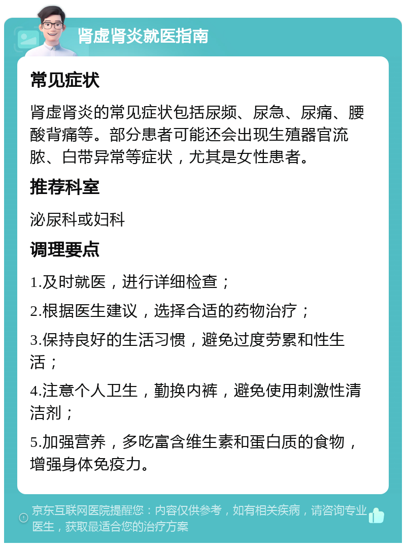 肾虚肾炎就医指南 常见症状 肾虚肾炎的常见症状包括尿频、尿急、尿痛、腰酸背痛等。部分患者可能还会出现生殖器官流脓、白带异常等症状，尤其是女性患者。 推荐科室 泌尿科或妇科 调理要点 1.及时就医，进行详细检查； 2.根据医生建议，选择合适的药物治疗； 3.保持良好的生活习惯，避免过度劳累和性生活； 4.注意个人卫生，勤换内裤，避免使用刺激性清洁剂； 5.加强营养，多吃富含维生素和蛋白质的食物，增强身体免疫力。