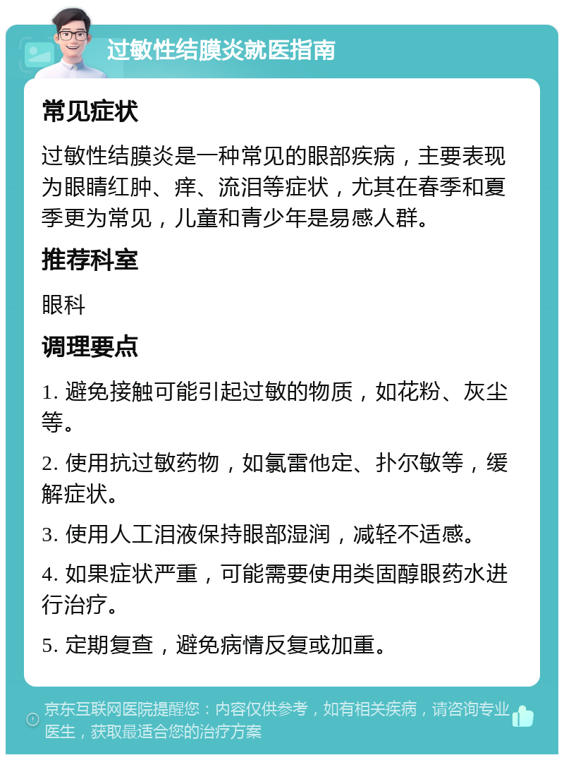 过敏性结膜炎就医指南 常见症状 过敏性结膜炎是一种常见的眼部疾病，主要表现为眼睛红肿、痒、流泪等症状，尤其在春季和夏季更为常见，儿童和青少年是易感人群。 推荐科室 眼科 调理要点 1. 避免接触可能引起过敏的物质，如花粉、灰尘等。 2. 使用抗过敏药物，如氯雷他定、扑尔敏等，缓解症状。 3. 使用人工泪液保持眼部湿润，减轻不适感。 4. 如果症状严重，可能需要使用类固醇眼药水进行治疗。 5. 定期复查，避免病情反复或加重。