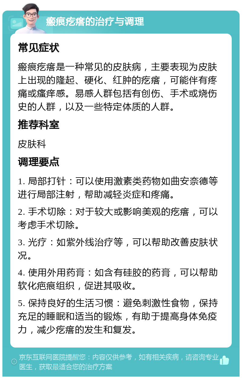 瘢痕疙瘩的治疗与调理 常见症状 瘢痕疙瘩是一种常见的皮肤病，主要表现为皮肤上出现的隆起、硬化、红肿的疙瘩，可能伴有疼痛或瘙痒感。易感人群包括有创伤、手术或烧伤史的人群，以及一些特定体质的人群。 推荐科室 皮肤科 调理要点 1. 局部打针：可以使用激素类药物如曲安奈德等进行局部注射，帮助减轻炎症和疼痛。 2. 手术切除：对于较大或影响美观的疙瘩，可以考虑手术切除。 3. 光疗：如紫外线治疗等，可以帮助改善皮肤状况。 4. 使用外用药膏：如含有硅胶的药膏，可以帮助软化疤痕组织，促进其吸收。 5. 保持良好的生活习惯：避免刺激性食物，保持充足的睡眠和适当的锻炼，有助于提高身体免疫力，减少疙瘩的发生和复发。