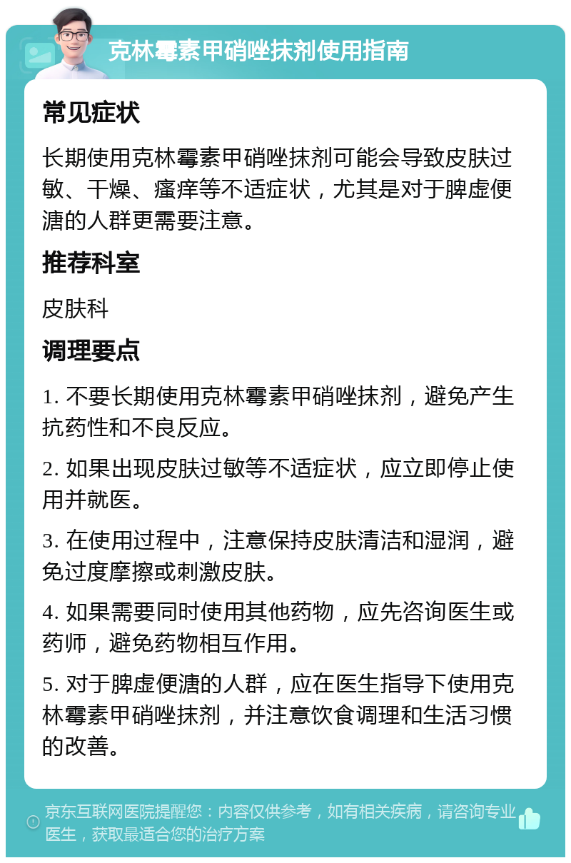 克林霉素甲硝唑抹剂使用指南 常见症状 长期使用克林霉素甲硝唑抹剂可能会导致皮肤过敏、干燥、瘙痒等不适症状，尤其是对于脾虚便溏的人群更需要注意。 推荐科室 皮肤科 调理要点 1. 不要长期使用克林霉素甲硝唑抹剂，避免产生抗药性和不良反应。 2. 如果出现皮肤过敏等不适症状，应立即停止使用并就医。 3. 在使用过程中，注意保持皮肤清洁和湿润，避免过度摩擦或刺激皮肤。 4. 如果需要同时使用其他药物，应先咨询医生或药师，避免药物相互作用。 5. 对于脾虚便溏的人群，应在医生指导下使用克林霉素甲硝唑抹剂，并注意饮食调理和生活习惯的改善。