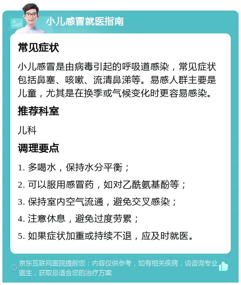 小儿感冒就医指南 常见症状 小儿感冒是由病毒引起的呼吸道感染，常见症状包括鼻塞、咳嗽、流清鼻涕等。易感人群主要是儿童，尤其是在换季或气候变化时更容易感染。 推荐科室 儿科 调理要点 1. 多喝水，保持水分平衡； 2. 可以服用感冒药，如对乙酰氨基酚等； 3. 保持室内空气流通，避免交叉感染； 4. 注意休息，避免过度劳累； 5. 如果症状加重或持续不退，应及时就医。