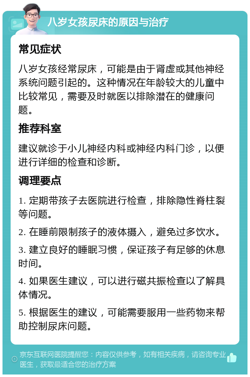 八岁女孩尿床的原因与治疗 常见症状 八岁女孩经常尿床，可能是由于肾虚或其他神经系统问题引起的。这种情况在年龄较大的儿童中比较常见，需要及时就医以排除潜在的健康问题。 推荐科室 建议就诊于小儿神经内科或神经内科门诊，以便进行详细的检查和诊断。 调理要点 1. 定期带孩子去医院进行检查，排除隐性脊柱裂等问题。 2. 在睡前限制孩子的液体摄入，避免过多饮水。 3. 建立良好的睡眠习惯，保证孩子有足够的休息时间。 4. 如果医生建议，可以进行磁共振检查以了解具体情况。 5. 根据医生的建议，可能需要服用一些药物来帮助控制尿床问题。