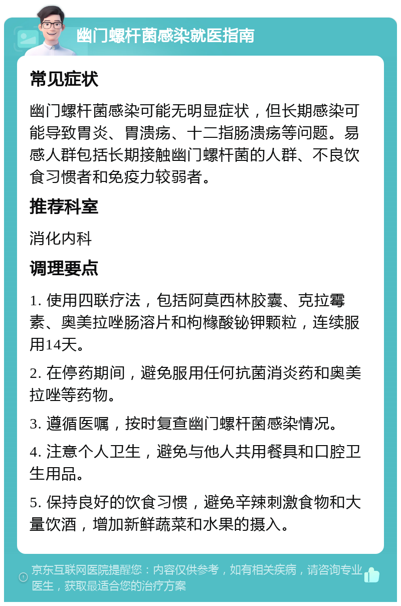 幽门螺杆菌感染就医指南 常见症状 幽门螺杆菌感染可能无明显症状，但长期感染可能导致胃炎、胃溃疡、十二指肠溃疡等问题。易感人群包括长期接触幽门螺杆菌的人群、不良饮食习惯者和免疫力较弱者。 推荐科室 消化内科 调理要点 1. 使用四联疗法，包括阿莫西林胶囊、克拉霉素、奥美拉唑肠溶片和枸橼酸铋钾颗粒，连续服用14天。 2. 在停药期间，避免服用任何抗菌消炎药和奥美拉唑等药物。 3. 遵循医嘱，按时复查幽门螺杆菌感染情况。 4. 注意个人卫生，避免与他人共用餐具和口腔卫生用品。 5. 保持良好的饮食习惯，避免辛辣刺激食物和大量饮酒，增加新鲜蔬菜和水果的摄入。