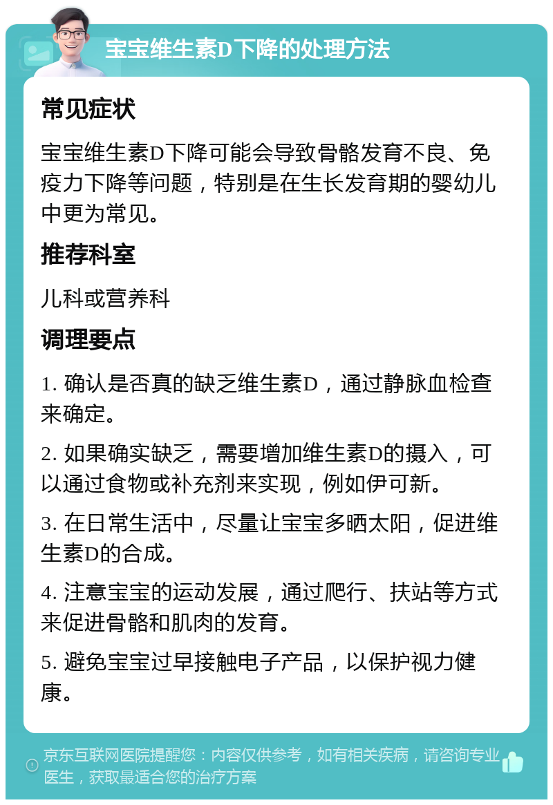 宝宝维生素D下降的处理方法 常见症状 宝宝维生素D下降可能会导致骨骼发育不良、免疫力下降等问题，特别是在生长发育期的婴幼儿中更为常见。 推荐科室 儿科或营养科 调理要点 1. 确认是否真的缺乏维生素D，通过静脉血检查来确定。 2. 如果确实缺乏，需要增加维生素D的摄入，可以通过食物或补充剂来实现，例如伊可新。 3. 在日常生活中，尽量让宝宝多晒太阳，促进维生素D的合成。 4. 注意宝宝的运动发展，通过爬行、扶站等方式来促进骨骼和肌肉的发育。 5. 避免宝宝过早接触电子产品，以保护视力健康。